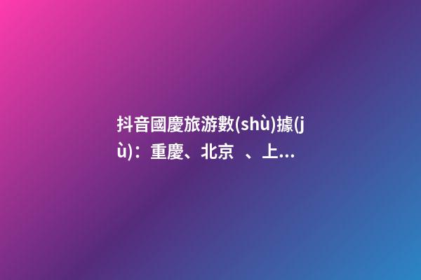 抖音國慶旅游數(shù)據(jù)：重慶、北京、上海等成最受歡迎城市